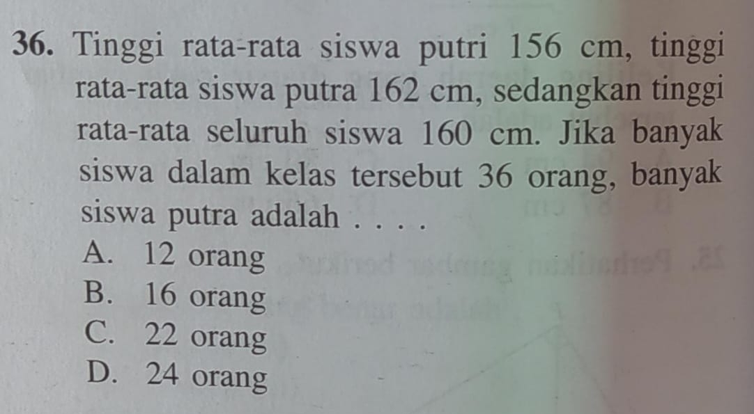 Tinggi rata-rata siswa putri 156 cm, tinggi
rata-rata siswa putra 162 cm, sedangkan tinggi
rata-rata seluruh siswa 160 cm. Jika banyak
siswa dalam kelas tersebut 36 orang, banyak
siswa putra adalah . . . .
A. 12 orang
B. 16 orang
C. 22 orang
D. 24 orang