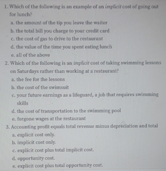 Which of the following is an example of an implicit cost of going out
for lunch?
a. the amount of the tip you leave the waiter
b. the total bill you charge to your credit card
c. the cost of gas to drive to the restaurant
d. the value of the time you spent eating lunch
e. all of the above
2. Which of the following is an implicit cost of taking swimming lessons
on Saturdays rather than working at a restaurant?
a. the fee for the lessons
b. the cost of the swimsuit
c. your future earnings as a lifeguard, a job that requires swimming
skills
d. the cost of transportation to the swimming pool
e. forgone wages at the restaurant
3. Accounting profit equals total revenue minus depreciation and total
a. explicit cost only.
b. implicit cost only.
c. explicit cost plus total implicit cost.
d. opportunity cost.
e. explicit cost plus total opportunity cost.