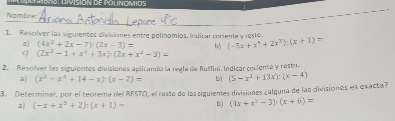 ra torio: DIVISION DE POLINOMIOS 
_ 
Nombre: 
_ 
1. Resolver las siguientes divisiones entre polinomios. Indicar cociente y resto. (-5x+x^5+2x^3):(x+1)=
a) (4x^2+2x-7):(2x-3)=
b) 
c) (2x^3-1+x^4+3x):(2x+x^2-3)=
2. Resolver las siguientes divisiones aplicando la regla de Ruffini. Indicar cociente y resto. 
a) (x^2-x^4+14-x):(x-2)= b) (5-x^3+13x):(x-4)
3. Determinar, por el teorema del RESTO, el resto de las siguientes divisiones ¿alguna de las divisiones es exacta? 
a) (-x+x^5+2):(x+1)= b) (4x+x^2-3):(x+6)=