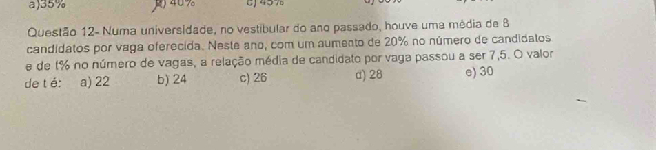 a) 35% ) 40% C) 457
Questão 12- Numa universidade, no vestibular do ano passado, houve uma média de 8
candidatos por vaga oferecida. Neste ano, com um aumento de 20% no número de candidatos
e de 1% no número de vagas, a relação média de candidato por vaga passou a ser 7,5. O valor
de t é: a) 22 b) 24 c) 26 d) 28
e) 30