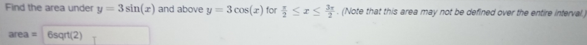 Find the area under y=3sin (x) and above y=3cos (x) for  π /2 ≤ x≤  3π /2 . (Note that this area may not be defined over the entire interval.)
area= 6sqrt(2)