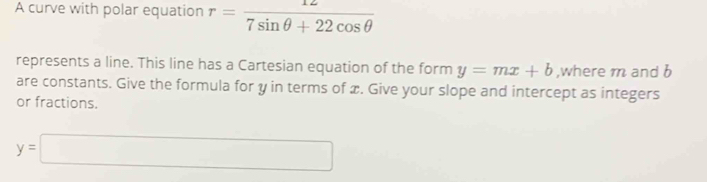 A curve with polar equation r= 12/7sin θ +22cos θ  
represents a line. This line has a Cartesian equation of the form y=mx+b ,where m and b
are constants. Give the formula for y in terms of x. Give your slope and intercept as integers 
or fractions.
y=□