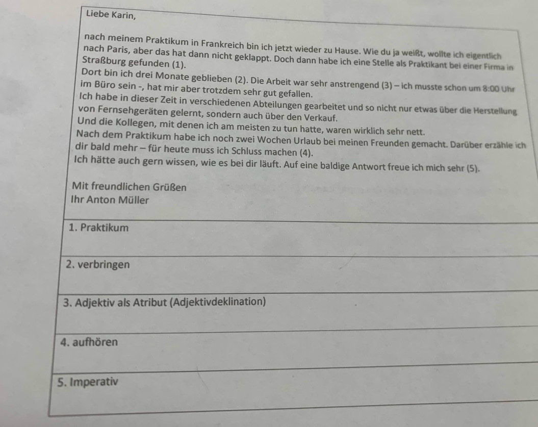 Liebe Karin, 
nach meinem Praktikum in Frankreich bin ich jetzt wieder zu Hause. Wie du ja weißt, wollte ich eigentlich 
nach Paris, aber das hat dann nicht geklappt. Doch dann habe ich eine Stelle als Praktikant bei einer Firma in 
Straßburg gefunden (1). 
Dort bin ich drei Monate geblieben (2). Die Arbeit war sehr anstrengend (3) - ich musste schon um 8:00 Uhr 
im Büro sein -, hat mir aber trotzdem sehr gut gefallen. 
Ich habe in dieser Zeit in verschiedenen Abteilungen gearbeitet und so nicht nur etwas über die Herstellung 
von Fernsehgeräten gelernt, sondern auch über den Verkauf. 
Und die Kollegen, mit denen ich am meisten zu tun hatte, waren wirklich sehr nett. 
Nach dem Praktikum habe ich noch zwei Wochen Urlaub bei meinen Freunden gemacht. Darüber erzähle ich 
dir bald mehr - für heute muss ich Schluss machen (4). 
Ich hätte auch gern wissen, wie es bei dir läuft. Auf eine baldige Antwort freue ich mich sehr (5). 
Mit freundlichen Grüßen 
Ihr Anton Müller 
1. Praktikum 
2. verbringen 
3. Adjektiv als Atribut (Adjektivdeklination) 
4. aufhören 
5. Imperativ