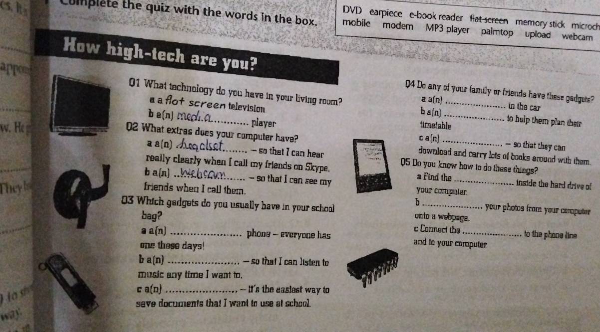 DVD earpiece e-book reader flat screen memory stick microch
cs. lta Complete the quiz with the words in the box. mobile modem MP3 player palmtop upload webcam
_
How high-tech are you?
_
appen 01 What technology do you have in your living room? a a(n)_
Q4 Do any of your family or friends have these gadgets?
a a flot screen television
in the car
b a (n) to help them plan their 
b a(n) M(_ player timetable
w. H c a(n)_
02 What extres does your computer have? download and carry lots of books around with them.
— so that they can
_
a a(n) - so that I can hear 05 Do you know how to do these things?
really clearly when I call my friends on Skype. a Find the inside the hard drive of
b a(n) _-- so that I can see my your compuler
Theyls friends when I call them.
h your photos from your computer 
_
03 Which gadgets do you usually have in your school onto a webpage.
bag?
c Connect the to the phone line
a a(n) _phone - everyone has and to your computer
one these days!
b a(n) _— so that I can listen to
music any time I want to.
H a sh
c a(n) _- It's the easiest way to
seve documents that I want to use at school.
way