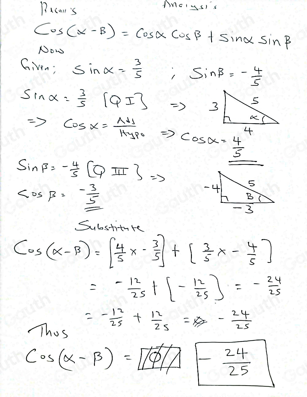 Pacon's 
MncIysIs
cos (alpha -beta )=cos alpha cos beta +sin alpha sin beta
Now 
Given; sin alpha = 3/5  ,sin beta =- 4/5 
sin alpha = 3/5 [QI]
3 5
a (
Rightarrow cos alpha = AH/Hypo Rightarrow cos alpha = 4/5  f
sin beta =- 4/5 [Q]=3
cos beta =- 3/5 
-4 5
B
- 3
Substiture
cos (alpha -beta )=[ 4/5 x- 3/5 ]+[ 3/5 x- 4/5 ]
=- 12/25 +[- 12/25 ]=- 24/25 
Thos
=- 12/25 + 12/25 =x- 24/25 
cos (alpha -beta )=boxed 1/phi - 24/25 