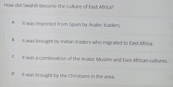 How did Swahili become the culture of East Africa?
A It was imported from Spain by Arabic traders.
B It was brought by Indian traders who migrated to East Africa.
C It was a combination of the Arabic Muslim and East African cultures.
D It was brought by the Christians in the area.