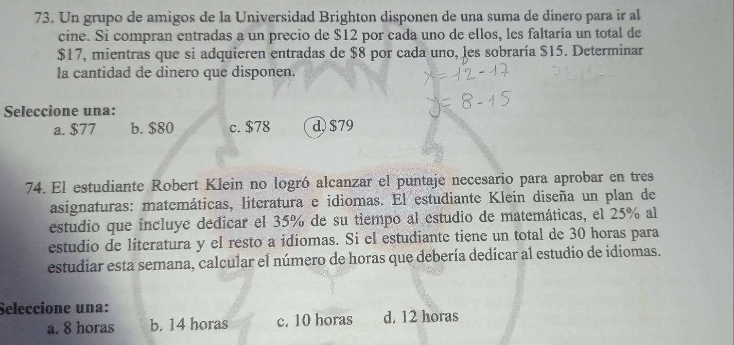 Un grupo de amigos de la Universidad Brighton disponen de una suma de dinero para ir al
cine. Si compran entradas a un precio de $12 por cada uno de ellos, les faltaría un total de
$17, mientras que si adquieren entradas de $8 por cada uno, les sobraría $15. Determinar
la cantidad de dinero que disponen.
Seleccione una:
a. $77 b. $80 c. $78 d $79
74. El estudiante Robert Klein no logró alcanzar el puntaje necesario para aprobar en tres
asignaturas: matemáticas, literatura e idiomas. El estudiante Klein diseña un plan de
estudio que incluye dedicar el 35% de su tiempo al estudio de matemáticas, el 25% al
estudio de literatura y el resto a idiomas. Si el estudiante tiene un total de 30 horas para
estudiar esta semana, calcular el número de horas que debería dedicar al estudio de idiomas.
Seleccione una:
a. 8 horas b. 14 horas c. 10 horas d. 12 horas