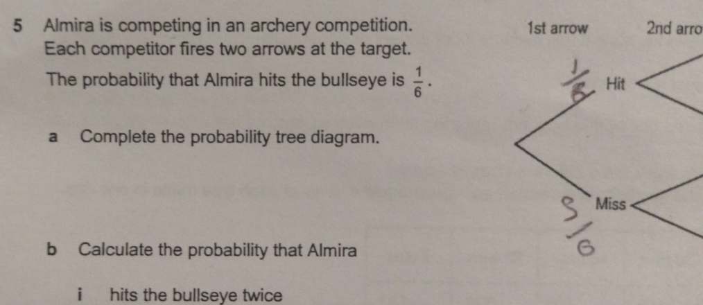 Almira is competing in an archery competition. 1st arrow 2nd arro 
Each competitor fires two arrows at the target. 
The probability that Almira hits the bullseye is  1/6 ·
a Complete the probability tree diagram. 
b Calculate the probability that Almira 
i hits the bullseye twice