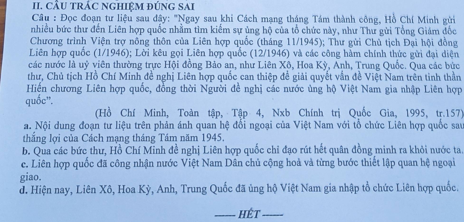 CÂU TRÁC NGHIỆM ĐÚNG SAI
Câu : Đọc đoạn tư liệu sau đây: 'Ngay sau khi Cách mạng tháng Tám thành công, Hồ Chí Minh gửi
nhiều bức thư đến Liên hợp quốc nhằm tìm kiếm sự ủng hộ của tổ chức này, như Thư gửi Tổng Giám đốc
Chương trình Viện trợ nông thôn của Liên hợp quốc (tháng 11/1945); Thư gửi Chủ tịch Đại hội đồng
Liên hợp quốc (1/1946); Lời kêu gọi Liên hợp quốc (12/1946) và các công hàm chính thức gửi đại diện
các nước là uỷ viên thường trực Hội đồng Bảo an, như Liên Xô, Hoa Kỳ, Anh, Trung Quốc. Qua các bức
thư, Chủ tịch Hồ Chí Minh đề nghị Liên hợp quốc can thiệp để giải quyết vấn đề Việt Nam trên tinh thần
Hiến chương Liên hợp quốc, đồng thời Người đề nghị các nước ủng hộ Việt Nam gia nhập Liên hợp
quốc”.
(Hồ Chí Minh, Toàn tập, Tập 4, Nxb Chính trị Quốc Gia, 1995, tr.157)
a. Nội dung đoạn tư liệu trên phản ánh quan hệ đồi ngoại của Việt Nam với tổ chức Liên hợp quốc sau
thăng lợi của Cách mạng tháng Tám năm 1945.
b. Qua các bức thư, Hồ Chí Minh đề nghị Liên hợp quốc chỉ đạo rút hết quân đồng minh ra khỏi nước ta.
c. Liên hợp quốc đã công nhận nước Việt Nam Dân chủ cộng hoà và từng bước thiết lập quan hệ ngoại
giao.
d. Hiện nay, Liên Xô, Hoa Kỳ, Anh, Trung Quốc đã ủng hộ Việt Nam gia nhập tổ chức Liên hợp quốc.
_HÉT_