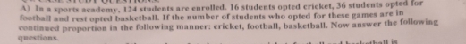 In a sports academy, 124 students are enrolled. 16 students opted cricket, 36 students opted for 
football and rest opted basketball. If the number of students who opted for these games are in 
continued proportion in the following manner: cricket, football, basketball. Now answer the following 
questions.