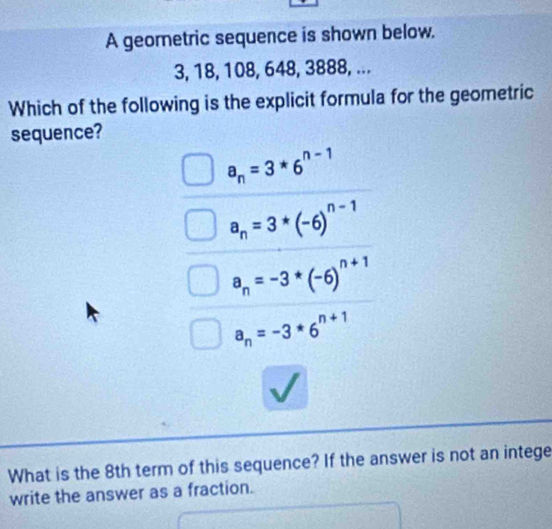 A geometric sequence is shown below.
3, 18, 108, 648, 3888, ...
Which of the following is the explicit formula for the geometric
sequence?
a_n=3*6^(n-1)
a_n=3*(-6)^n-1
a_n=-3*(-6)^n+1
a_n=-3*6^(n+1)
What is the 8th term of this sequence? If the answer is not an intege
write the answer as a fraction.