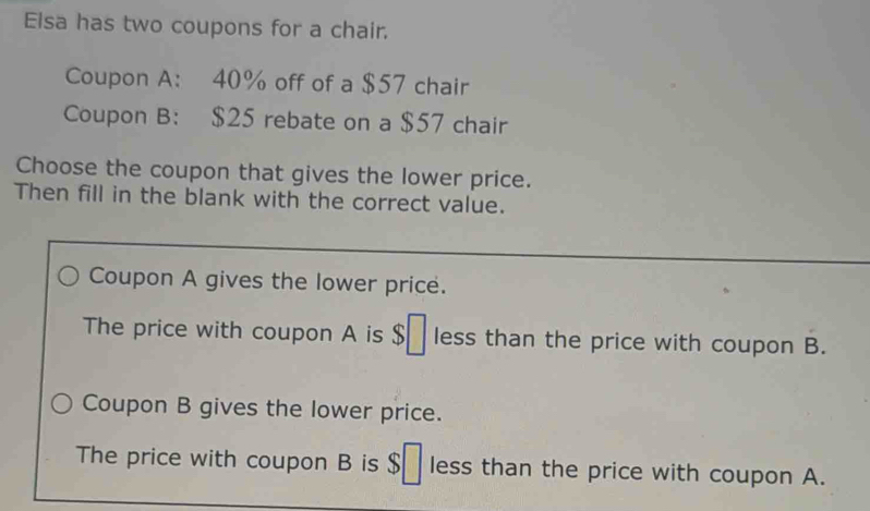 Elsa has two coupons for a chair.
Coupon A: 40% off of a $57 chair
Coupon B: $25 rebate on a $57 chair
Choose the coupon that gives the lower price.
Then fill in the blank with the correct value.
Coupon A gives the lower price.
The price with coupon A is $ less than the price with coupon B.
Coupon B gives the lower price.
The price with coupon B is $ less than the price with coupon A.