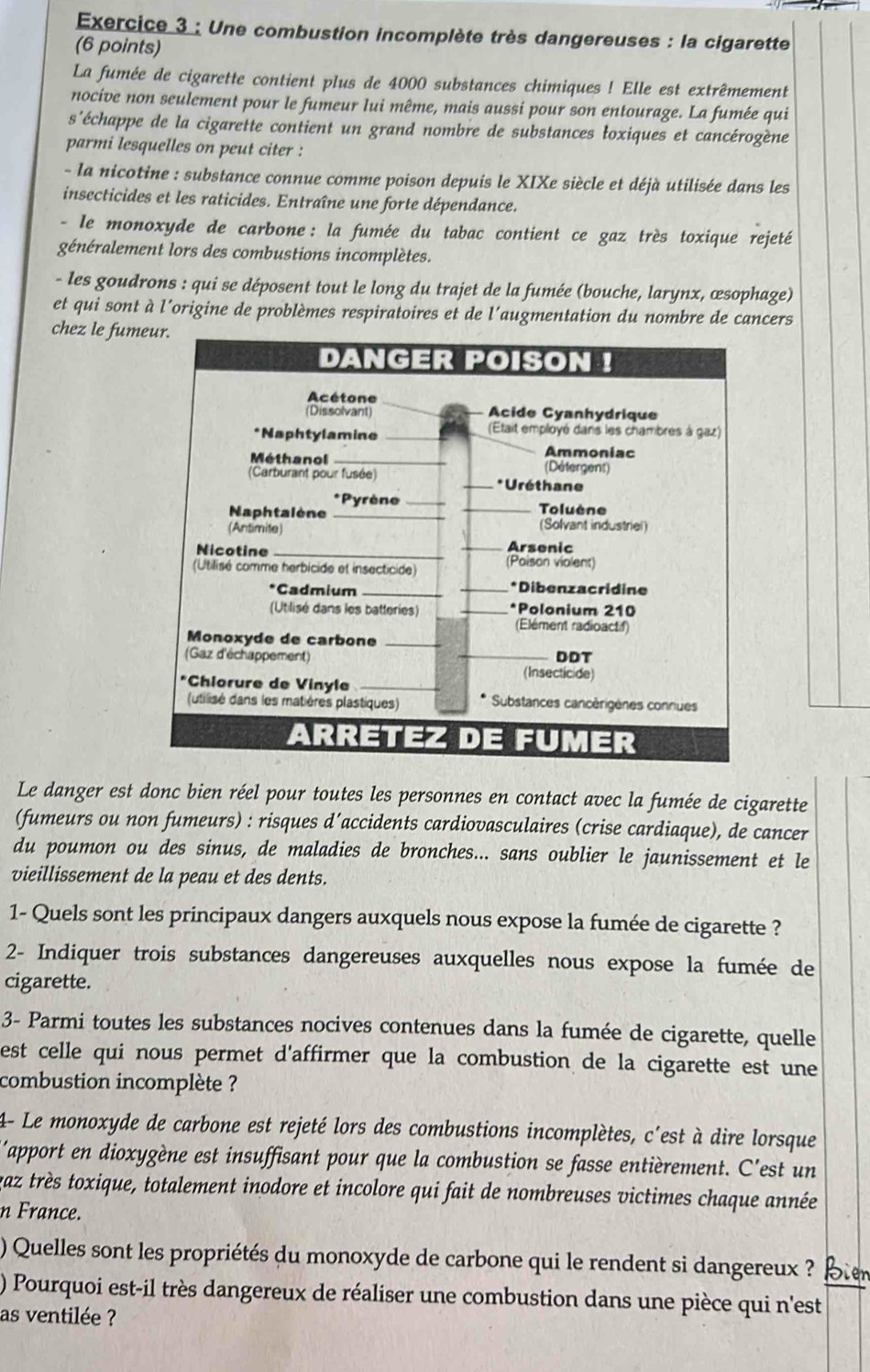 Une combustion incomplète très dangereuses : la cigarette
(6 points)
La fumée de cigarette contient plus de 4000 substances chimiques ! Elle est extrêmement
nocive non seulement pour le fumeur lui même, mais aussi pour son entourage. La fumée qui
s'échappe de la cigarette contient un grand nombre de substances łoxiques et cancérogène
parmi lesquelles on peut citer :
- la nicotine : substance connue comme poison depuis le XIXe siècle et déjà utilisée dans les
insecticides et les raticides. Entraîne une forte dépendance.
- le monoxyde de carbone : la fumée du tabac contient ce gaz très toxique rejeté
généralement lors des combustions incomplètes.
- les goudrons : qui se déposent tout le long du trajet de la fumée (bouche, larynx, œsophage)
et qui sont à l'origine de problèmes respiratoires et de l'augmentation du nombre de cancers
chez le fum
Le danger est donc bien réel pour toutes les personnes en contact avec la fumée de cigarette
(fumeurs ou non fumeurs) : risques d´accidents cardiovasculaires (crise cardiaque), de cancer
du poumon ou des sinus, de maladies de bronches... sans oublier le jaunissement et le
vieillissement de la peau et des dents.
1- Quels sont les principaux dangers auxquels nous expose la fumée de cigarette ?
2- Indiquer trois substances dangereuses auxquelles nous expose la fumée de
cigarette.
3- Parmi toutes les substances nocives contenues dans la fumée de cigarette, quelle
est celle qui nous permet d'affirmer que la combustion de la cigarette est une 
combustion incomplète ?
4- Le monoxyde de carbone est rejeté lors des combustions incomplètes, c'est à dire lorsque
'apport en dioxygène est insuffisant pour que la combustion se fasse entièrement. C'est un
vaz très toxique, totalement inodore et incolore qui fait de nombreuses victimes chaque année
n France.
) Quelles sont les propriétés du monoxyde de carbone qui le rendent si dangereux ? Bier
) Pourquoi est-il très dangereux de réaliser une combustion dans une pièce qui n'est
as ventilée ?