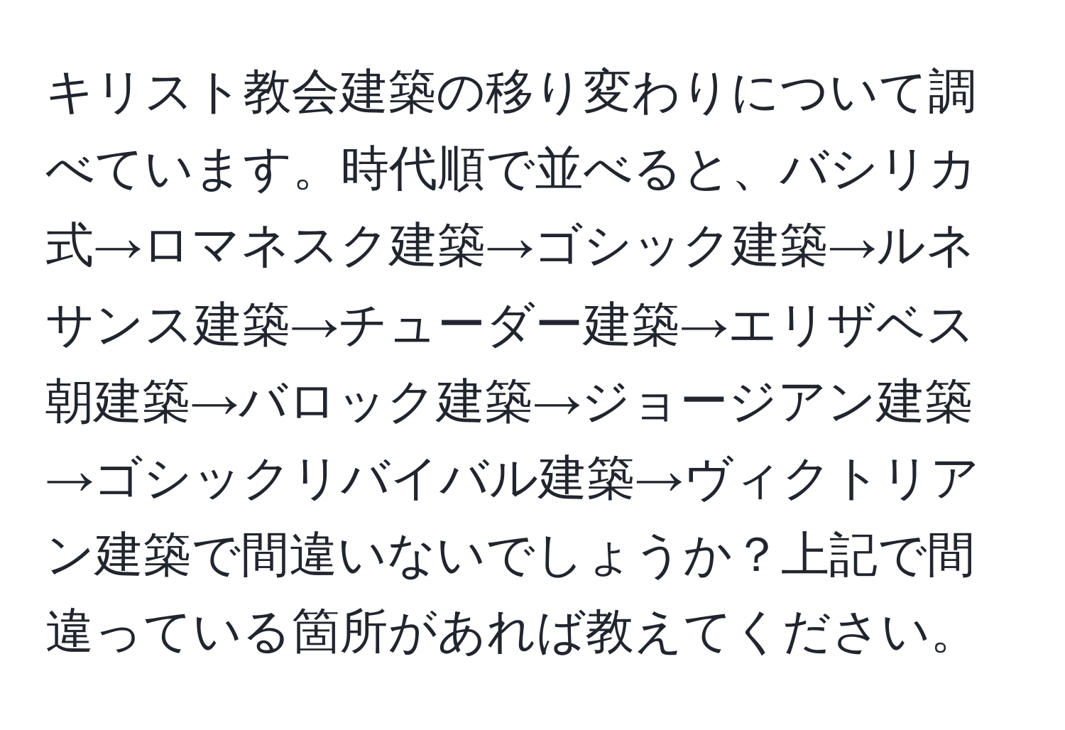 キリスト教会建築の移り変わりについて調べています。時代順で並べると、バシリカ式→ロマネスク建築→ゴシック建築→ルネサンス建築→チューダー建築→エリザベス朝建築→バロック建築→ジョージアン建築→ゴシックリバイバル建築→ヴィクトリアン建築で間違いないでしょうか？上記で間違っている箇所があれば教えてください。