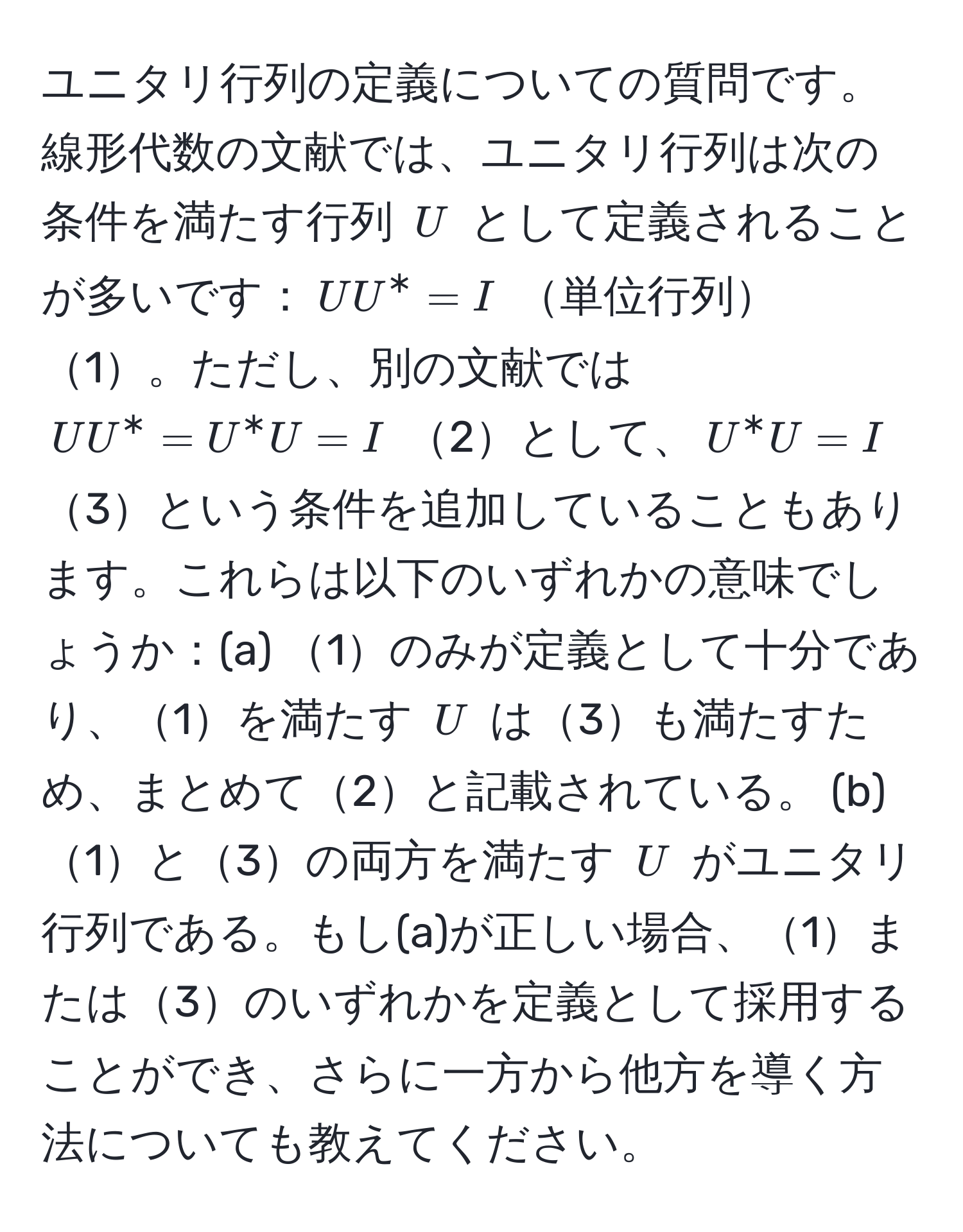 ユニタリ行列の定義についての質問です。線形代数の文献では、ユニタリ行列は次の条件を満たす行列 $U$ として定義されることが多いです：$UU^* = I$ 単位行列1。ただし、別の文献では $UU^* = U^*U = I$ 2として、$U^*U = I$ 3という条件を追加していることもあります。これらは以下のいずれかの意味でしょうか：(a) 1のみが定義として十分であり、1を満たす $U$ は3も満たすため、まとめて2と記載されている。 (b) 1と3の両方を満たす $U$ がユニタリ行列である。もし(a)が正しい場合、1または3のいずれかを定義として採用することができ、さらに一方から他方を導く方法についても教えてください。