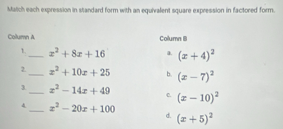 Match each expression in standard form with an equivalent square expression in factored form.
Column A Column B
1、_ x^2+8x+16
a. (x+4)^2
2._ x^2+10x+25 b. (x-7)^2
3._ x^2-14x+49
C. (x-10)^2
4._ x^2-20x+100
d、 (x+5)^2