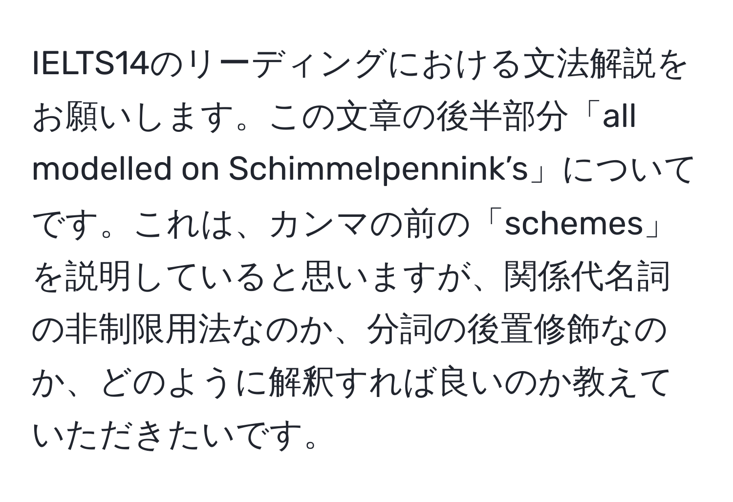 IELTS14のリーディングにおける文法解説をお願いします。この文章の後半部分「all modelled on Schimmelpennink’s」についてです。これは、カンマの前の「schemes」を説明していると思いますが、関係代名詞の非制限用法なのか、分詞の後置修飾なのか、どのように解釈すれば良いのか教えていただきたいです。