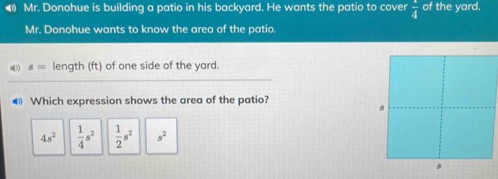 Mr. Donohue is building a patio in his backyard. He wants the patio to cover frac 4 of the yard.
Mr. Donohue wants to know the area of the patio.
)) s= length (ft) of one side of the yard.
◀ Which expression shows the area of the patio?
4s^2  1/4 s^2  1/2 s^2 s^2