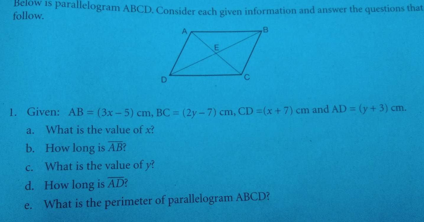 Be1ow 1s parallelogram ABCD. Consider each given information and answer the questions that 
follow. 
1. Given: AB=(3x-5)cm, BC=(2y-7)cm, CD=(x+7)cm and AD=(y+3)cm. 
a. What is the value of x? 
b. How long is overline AB
c. What is the value of y? 
d. How long is overline AD 2 
e. What is the perimeter of parallelogram ABCD?