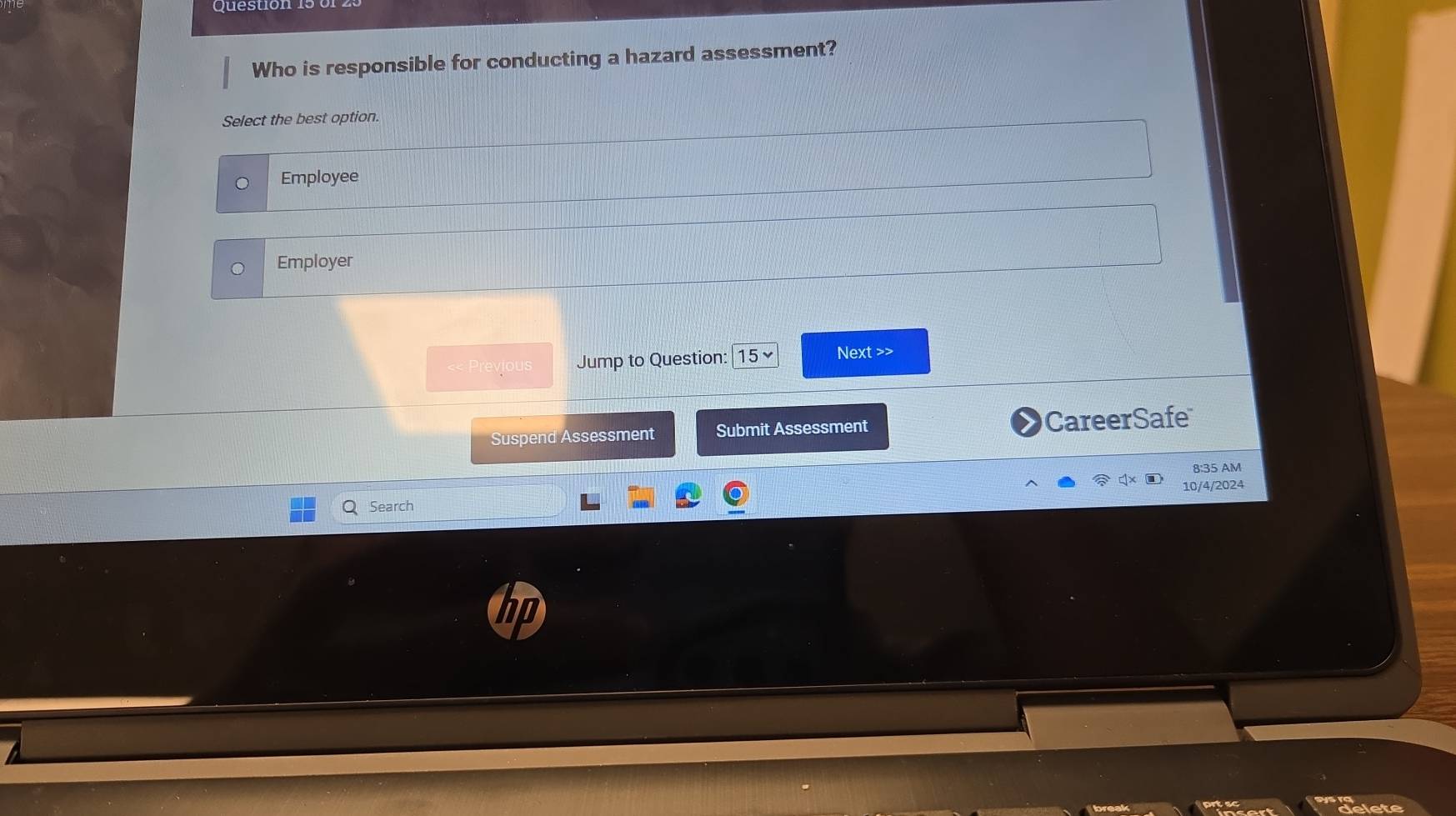 Question
Who is responsible for conducting a hazard assessment?
Select the best option.
Employee
Employer
<< Previous Jump to Question: |15 ~ Next >>
Suspend Assessment Submit Assessment CareerSafe
8:35 AM
10/4/2024
Search
delete