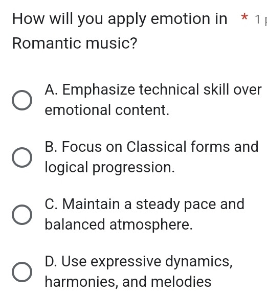 How will you apply emotion in * 1
Romantic music?
A. Emphasize technical skill over
emotional content.
B. Focus on Classical forms and
logical progression.
C. Maintain a steady pace and
balanced atmosphere.
D. Use expressive dynamics,
harmonies, and melodies