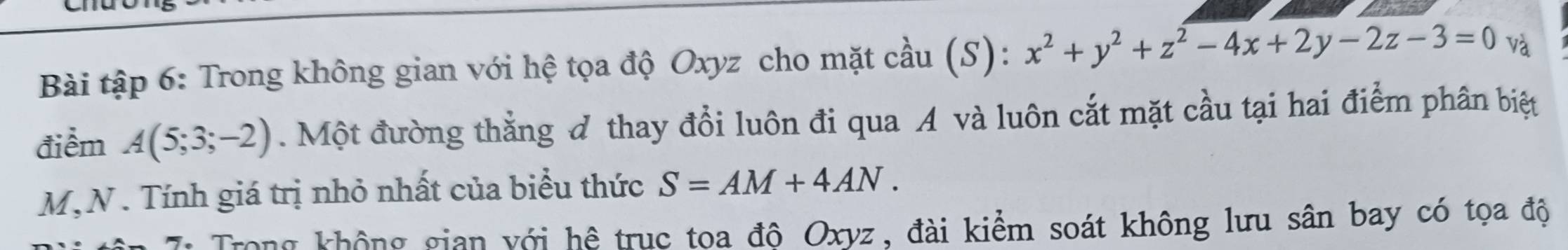 Bài tập 6: Trong không gian với hệ tọa độ Oxyz cho mặt cầu (S): x^2+y^2+z^2-4x+2y-2z-3=0 và
điểm A(5;3;-2). Một đường thẳng đ thay đổi luôn đi qua A và luôn cắt mặt cầu tại hai điểm phân biệt
M,N . Tính giá trị nhỏ nhất của biểu thức S=AM+4AN. 
Trong không gian với hệ trục toa độ Oxyz, đài kiểm soát không lưu sân bay có tọa độ