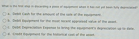 What is the first step in discarding a piece of equipment when it has not yet been fully depreciated?
a. Debit Cash for the amount of the sale of the equipment.
b. Debit Equipment for the most recent appraised value of the asset.
c. Debit Depreciation Expense to bring the equipment's depreciation up to date.
d. Credit Equipment for the historical cost of the asset.