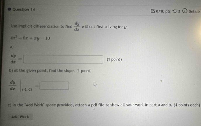 つ 2 (i Details 
Use implicit differentiation to find  dy/dx  without first solving for y.
4x^2+5x+xy=10
a)
 dy/dx = □ (1 point) 
b) At the given point, find the slope. (1 point)
 dy/dx |_(-2,-2)=□
c) In the ''Add Work'' space provided, attach a pdf file to show all your work in part a and b. (4 points each) 
Add Work