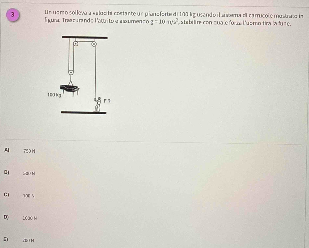 Un uomo solleva a velocità costante un pianoforte di 100 kg usando il sistema di carrucole mostrato in
figura. Trascurando l’attrito e assumendo g=10m/s^2 , stabilire con quale forza l’uomo tira la fune.
A) 750 N
B) 500 N
C) 100 N
D) 1000 N
E) 200 N