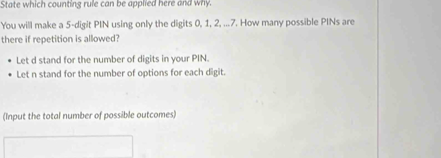 State which counting rule can be applied here and why. 
You will make a 5 -digit PIN using only the digits 0, 1, 2, ... 7. How many possible PINs are 
there if repetition is allowed? 
Let d stand for the number of digits in your PIN. 
Let n stand for the number of options for each digit. 
(Input the total number of possible outcomes)