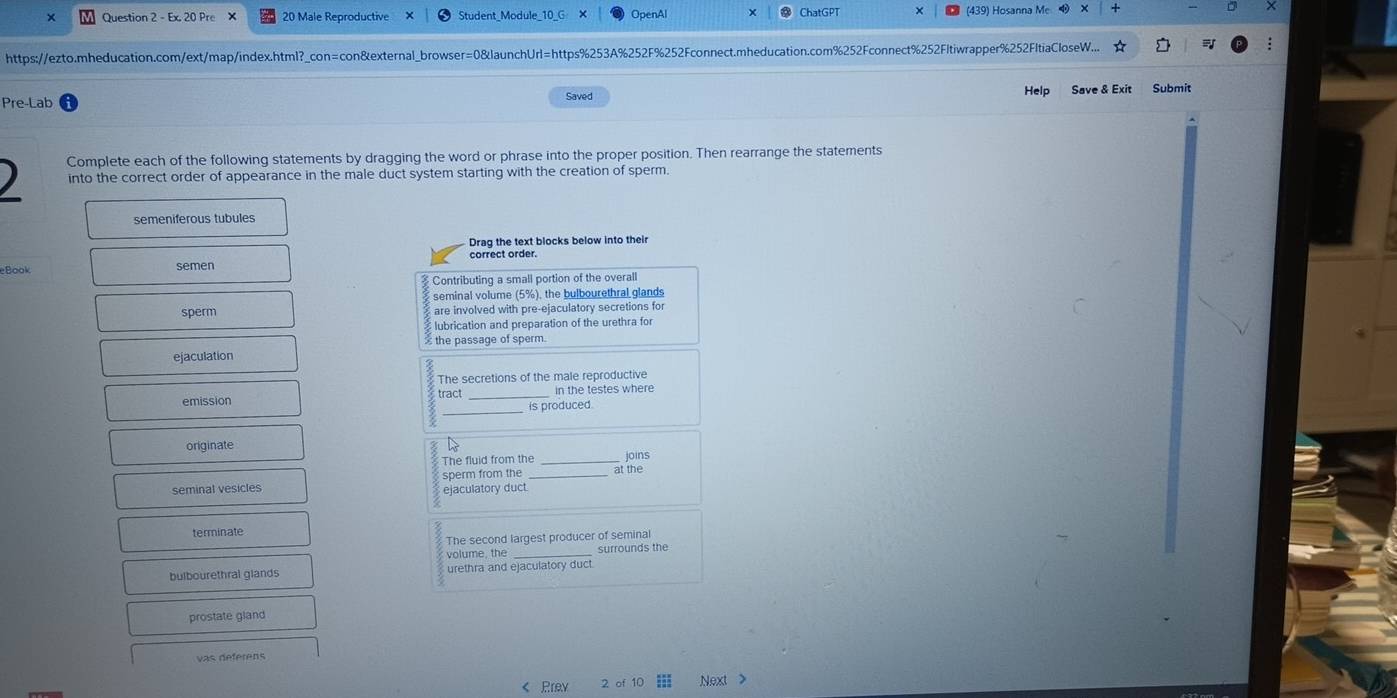 × Question 2 - Ex. 20 Pre × 20 Male Reproductive Student_Module_10_( OpenAl ChatGPT (439) Hosanna Me + 
https://ezto.mheducation.com/ext/map/index.html?_con=con&external_browser=0&launchUrl=https%253A%252F%252Fconnect.mheducation.com%252Fconnect%252Fltiwrapper%252FltiaCloseW... 
Pre-Lab Saved Help Save & Exit Submit 
) Complete each of the following statements by dragging the word or phrase into the proper position. Then rearrange the statements 
into the correct order of appearance in the male duct system starting with the creation of sperm. 
semeniferous tubules 
Drag the text blocks below into their 
eBook semen correct order. 
Contributing a small portion of the overall 
seminal volume (5%), the bulbourethral glands 
sperm are involved with pre-ejaculatory secretions fo 
lubrication and preparation of the urethra for 
the passage of sperm. 
ejaculation 
The secretions of the male reproductive 
_ 
emission tract _in the testes where 
is produced. 
originate 
The fluid from the joins 
sperm from the at the 
seminal vesicles ejaculatory duct. 
terminate 
The second largest producer of seminal 
volume, the _surrounds the 
bulbourethral glands urethra and ejaculatory duct. 
prostate gland 
vas déférens