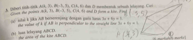 Diberi titik-titik A(k,3), B(-3,5), C(4,6) dan D membentuk sebuah lela 
Given the points A(k,3), B(-3,5), C(4,6) and D form a kite. Find 
(a) nilai k jika AB berserenjang dengan garis lurus 3x+6y=1. 
the value of k if AB is perpendicular to the straight line 3x+6y=1. 
(b) luas lelayang ABCD. 
the area of the kite ABCD. 
[6 markah/6 marks]