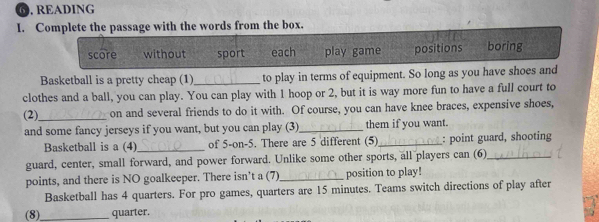 ⑥. READING
I. Complete the passage with the words from the box.
score without sport each play game positions boring
Basketball is a pretty cheap (1)_ to play in terms of equipment. So long as you have shoes and
clothes and a ball, you can play. You can play with 1 hoop or 2, but it is way more fun to have a full court to
(2)_ on and several friends to do it with. Of course, you can have knee braces, expensive shoes,
and some fancy jerseys if you want, but you can play (3)_ them if you want.
Basketball is a (4) _of 5 -on-5. There are 5 different (5)_ : point guard, shooting
guard, center, small forward, and power forward. Unlike some other sports, all players can (6)_
points, and there is NO goalkeeper. There isn't a (7)_ position to play!
Basketball has 4 quarters. For pro games, quarters are 15 minutes. Teams switch directions of play after
(8)_ quarter.