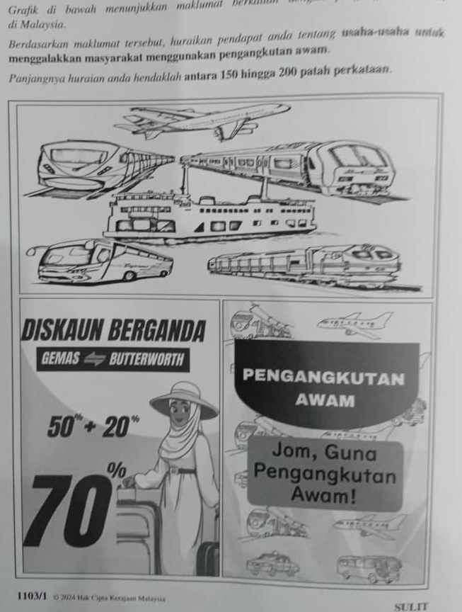 Grafik di bawah menunjukkan maklumat  ber  
di Malaysia.
Berdasarkan maklumat tersebut, huraikan pendapat anda tentang usaha-usaha untak
menggalakkan masyarakat menggunakan pengangkutan awam.
Panjangnya huraian anda hendaklah antara 150 hingga 200 patah perkataan.
D
1103/1 ∞ 2024 Hak Cipta Kerajaan Malaysia
SULIT