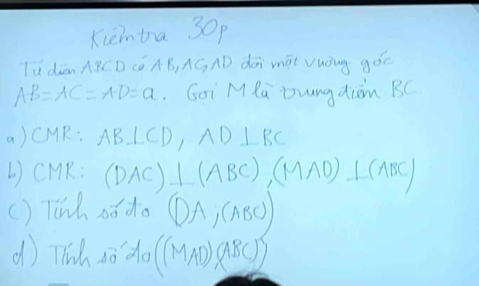 Kieimba 30p 
lú diàn A BCD Có AB, AGAD dói màt Vuóng góc
AB=AC=AD=a Goi M Ra Zungdiom BC
a) CMR: AB⊥ CD, AD⊥ BC
b) CMR : (DAC)⊥ (ABC), (MAD)⊥ (ABC)
() Tih s6 do (DA,(ABC))
d) Tlih so do ((MAD)(ABC))