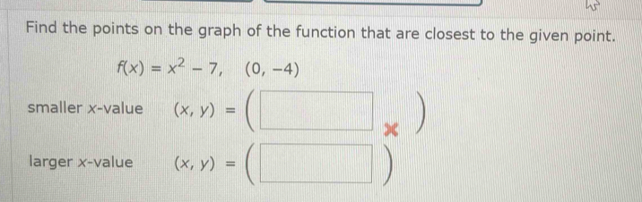 Find the points on the graph of the function that are closest to the given point.
f(x)=x^2-7,(0,-4)
smaller x -value (x,y)=(□ _* )
larger x -value (x,y)=(□ )