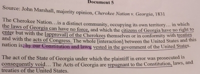 Document 5 
Source: John Marshall, majority opinion, Cherokee Nation v. Georgia, 1831 
The Cherokee Nation…is a distinct community, occupying its own territory... in which 
the laws of Georgia can have no force, and which the citizens of Georgia have no right to 
enter but with the [approval] of the Cherokees themselves or in conformity with treatics 
and with the acts of Congress. The whole [interaction] between the United States and this 
nation is, by our Constitution and laws; vested in the government of the United States. 
The act of the State of Georgia under which the plaintiff in error was prosecuted is 
consequently void.. The Acts of Georgia are repugnant to the Constitution, laws, and 
treaties of the United States.