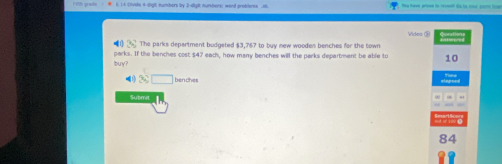 Fith grade E. 14 Divide 4 -digit numbers by 2 -dight numbers: word problems 81. You have prices to rovesll Gs hs nout gom boan
Video ③ Questions
1 The parks department budgeted $3,767 to buy new wooden benches for the town answered
parks. If the benches cost $47 each, how many benches will the parks department be able to 10
buy?
tie
D1) 3:□ benches elapsed
Submit
0 06 44
aut of 5oo. SmartScore
84