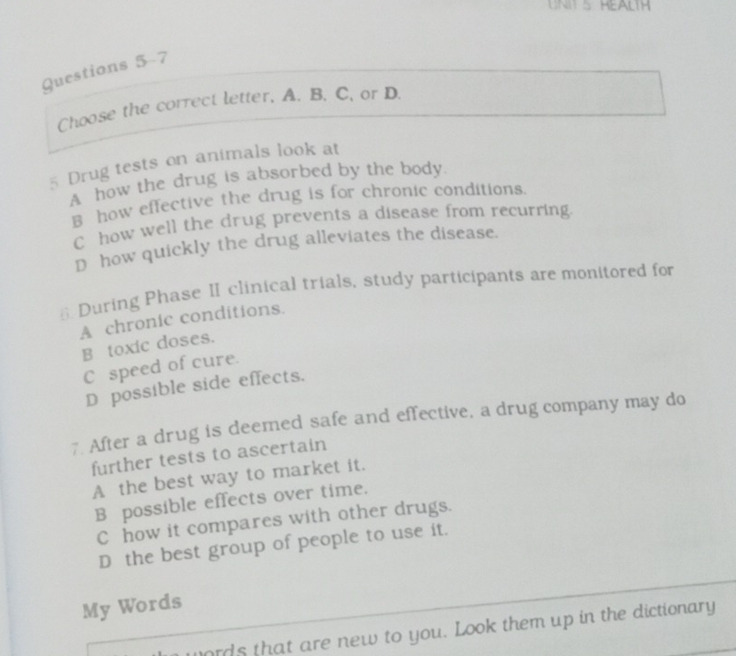 HEALTH
Questions 5-7
Choose the correct letter. A. B. C. or D.
5 Drug tests on animals look at
A how the drug is absorbed by the body.
B how effective the drug is for chronic conditions.
C how well the drug prevents a disease from recurring.
D how quickly the drug alleviates the disease.
6 During Phase II clinical trials, study participants are monitored for
A chronic conditions.
B toxic doses.
C speed of cure.
D possible side effects.
7 After a drug is deemed safe and effective, a drug company may do
further tests to ascertain
A the best way to market it.
B possible effects over time.
C how it compares with other drugs.
D the best group of people to use it.
My Words
ords that are new to you. Look them up in the dictionary