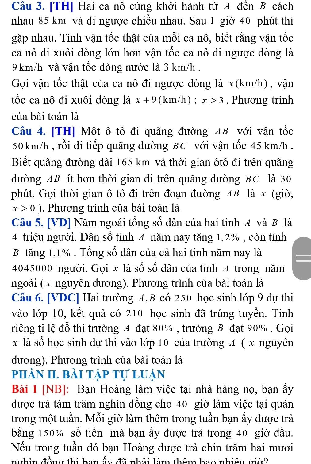 [TH] Hai ca nô cùng khởi hành từ 4 đến B cách
nhau 85 km và đi ngược chiều nhau. Sau 1 giờ 40 phút thì
gặp nhau. Tính vận tốc thật của mỗi ca nô, biết rằng vận tốc
ca nô đi xuôi dòng lớn hơn vận tốc ca nô đi ngược dòng là
9 km/h và vận tốc dòng nước là 3 km/h .
Gọi vận tốc thật của ca nô đi ngược dòng là x(km/h), vận
tốc ca nô đi xuôi dòng là x+9 (km/h) ; x>3. Phương trình
của bài toán là
Câu 4. [TH] Một ô tô đi quãng đường AB với vận tốc
50 km/h , rồi đi tiếp quãng đường BC với vận tốc 45 km/h .
Biết quãng đường dài 165 km và thời gian ôtô đi trên quãng
đường AB ít hơn thời gian đi trên quãng đường BC là 30
phút. Gọi thời gian ô tô đi trên đoạn đường 4B là x (giờ,
x>0) 0. Phương trình của bài toán là
Câu 5. [VD] Năm ngoái tổng số dân của hai tỉnh 4 và B là
4 triệu người. Dân số tỉnh 4 năm nay tăng 1,2% , còn tỉnh
B tăng 1,1% . Tổng số dân của cả hai tỉnh năm nay là
4045000 người. Gọi x là số số dân của tỉnh 4 trong năm
ngoái ( x nguyên dương). Phương trình của bài toán là
Câu 6. [VDC] Hai trường 4, B có 250 học sinh lớp 9 dự thi
vào lớp 10, kết quả có 210 học sinh đã trúng tuyển. Tính
riêng tỉ lệ đỗ thì trường 4 đạt 80% , trường B đạt 90% . Gọi
x là số học sinh dự thi vào lớp 10 của trường 4 ( x nguyên
dương). Phương trình của bài toán là
phÀN II. bàI tập Tự luận
Bài 1 [NB]: Bạn Hoàng làm việc tại nhà hàng nọ, bạn ấy
được trả tám trăm nghìn đồng cho 40 giờ làm việc tại quán
trong một tuần. Mỗi giờ làm thêm trong tuần bạn ấy được trả
bằng 150% số tiền mà bạn ấy được trả trong 40 giờ đầu.
Nếu trong tuần đó bạn Hoàng được trả chín trăm hai mươi
nghìn đồng thì ban ấy đã phải làm thêm bao nhiêu giờ?