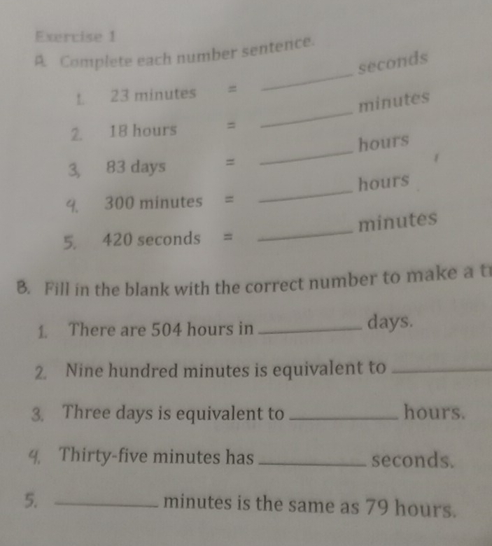 Complete each number sentence.
seconds
_ 
1. 23 minutes =
minutes
_ 
2. 18 hours =
hours
3, 83 days =
_
hours
4. 300 minutes =
minutes
5. 420 seconds =
_ 
B. Fill in the blank with the correct number to make a t 
1. There are 504 hours in _ days. 
2. Nine hundred minutes is equivalent to_ 
3. Three days is equivalent to _ hours. 
4. Thirty-five minutes has _ seconds. 
5._
minutes is the same as 79 hours.