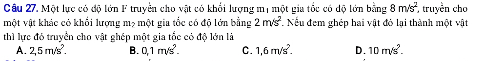 Một lực có độ lớn F truyền cho vật có khối lượng mị một gia tốc có độ lớn bằng 8m/s^2, , truyền cho
một vật khác có khối lượng m_2 một gia tốc có độ lớn bằng 2m/s^2. Nếu đem ghép hai vật đó lại thành một vật
thì lực đó truyền cho vật ghép một gia tốc có độ lớn là
A. 2,5m/s^2. B. 0,1m/s^2. C. 1,6m/s^2. D. 10m/s^2.