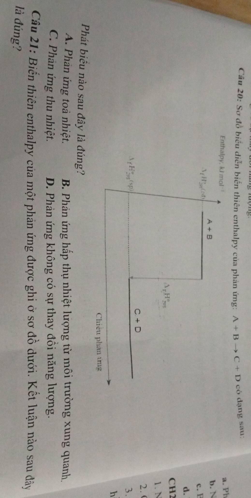 Sơ đồ biểu diễn biến thiên enthalpy của phản ứng: A+Bto C+D có dạng sau:
Enthalpy, kl m 1^(-1)
a. Ph
A+B
b. N
△ _fH_(201)°(cd)
c. F
d.
CH2
△ _rH_(2vs)°
1. N
2. (
C+D
(sp
3.
h
Chiều phân ứng
Phát biểu nào sau đây là đúng?
A. Phản ứng toả nhiệt. B. Phản ứng hấp thụ nhiệt lượng từ môi trường xung quanh.
C. Phản ứng thu nhiệt. D. Phản ứng không có sự thay đồi năng lượng.
Câu 21: Biến thiên enthalpy của một phản ứng được ghi ở sơ đồ dưới. Kết luận nào sau đây
là đúng?