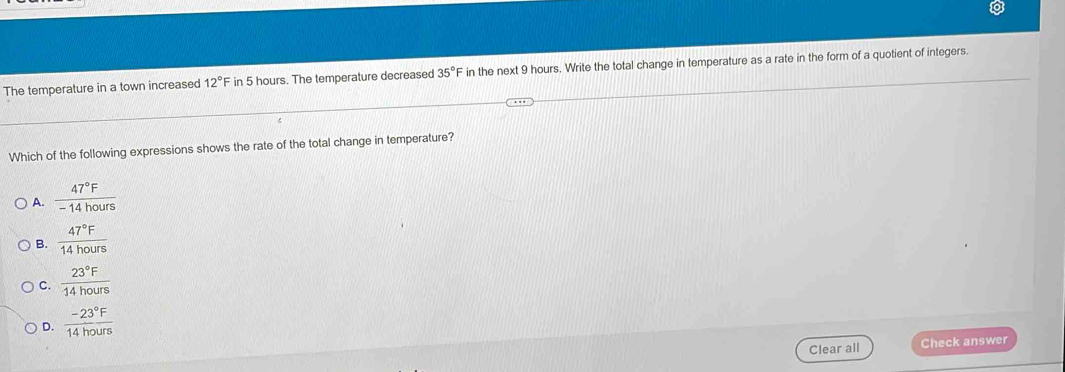 The temperature in a town increased 12°F in 5 hours. The temperature decreased 35° in the next 9 hours. Write the total change in temperature as a rate in the form of a quotient of integers.
Which of the following expressions shows the rate of the total change in temperature?
A.  47°F/-14hours 
B.  47°F/14hours 
C.  23°F/14hours 
D.  (-23°F)/14hours 
Clear all Check answer