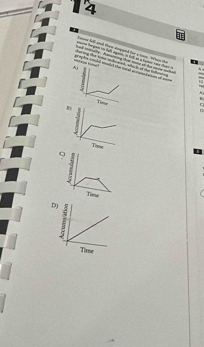 4 
3 
Snow fell and then stopped for a time. When the 
snow began to fall again, it fell at a faster rate than it 
had initially. Assuming that none of the snow melted
4
during the time indicatedich of the following 
versus ti 
graphs could mod accumulation of snow 
A 
one 
mo 
12 
val 
A) 
B) 
C 
B) 
D 
C 
5 
D