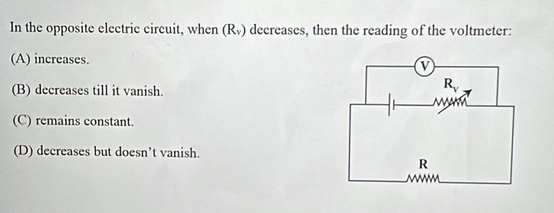 In the opposite electric circuit, when (Rỹ) decreases, then the reading of the voltmeter:
(A) increases.
(B) decreases till it vanish.
(C) remains constant.
(D) decreases but doesn’t vanish.