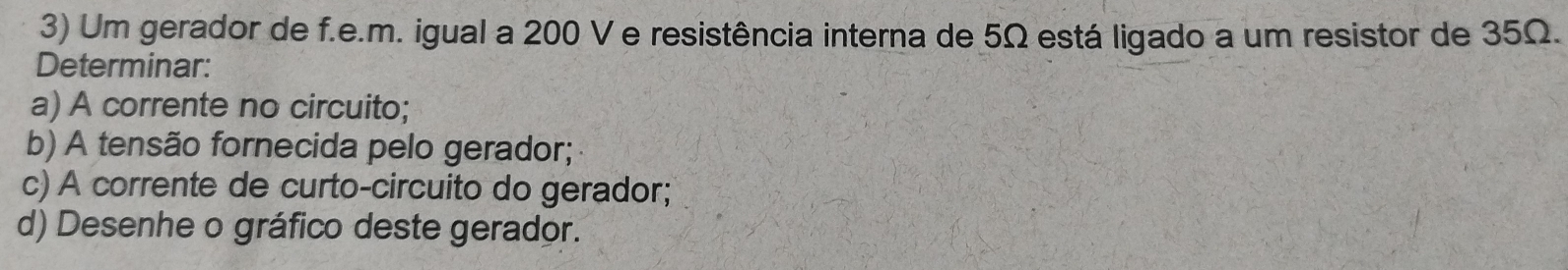 Um gerador de f.e.m. igual a 200 V e resistência interna de 5Ω está ligado a um resistor de 35Ω. 
Determinar: 
a) A corrente no circuito; 
b) A tensão fornecida pelo gerador; 
c) A corrente de curto-circuito do gerador; 
d) Desenhe o gráfico deste gerador.