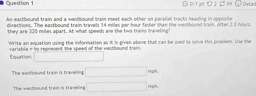 □ 0/1 pt 2 99 Detail 
An eastbound train and a westbound train meet each other on parallel tracks heading in opposite 
directions. The eastbound train travels 14 miles per hour faster than the westbound train. After 2.5 hours, 
they are 320 miles apart. At what speeds are the two trains traveling? 
Write an equation using the information as it is given above that can be used to solve this problem. Use the 
variable r to represent the speed of the westbound train. 
Equation: □ 
The eastbound train is traveling □ mph. 
The westbound train is traveling □ mph.