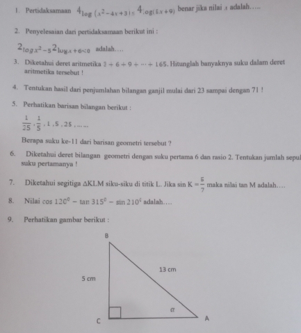 Pertidaksamaan 4_log (x^2-4x+3)=4_log (6x+9) benar jika nilai adalah…… 
2. Penyelesaian dari pertidaksamaan berikut ini :
2_log x^2-52_log x+6<0 adalah….. 
3. Diketahui deret aritmetika 3+6+9+·s +165. Hitunglah banyaknya suku dalam deret 
aritmetika tersebut ! 
4. Tentukan hasil dari penjumlahan bilangan ganjil mulai dari 23 sampai dengan 71! 
5. Perhatikan barisan bilangan berikut :
 1/25 ,  1/5 , 1, 5, 25,... 
Berapa suku ke- 11 dari barisan geometri tersebut ? 
6. Diketahui deret bilangan geometri dengan suku pertama 6 dan rasio 2. Tentukan jumlah sepu 
suku pertamanya ! 
7. Diketahui segitiga △ KLM siku-siku di titik L. Jika sin K= 5/7 makanilaitan M adalah… 
8. Nilai cos 120°-tan 315°-sin 210° adalah…. 
9. Perhatikan gambar berikut :