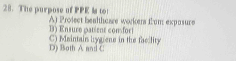 The purpose of PPE is to:
A) Protect healthcare workers from exposure
B) Ensure patient comfort
C) Maintain hygiene in the facility
D) Both A and C